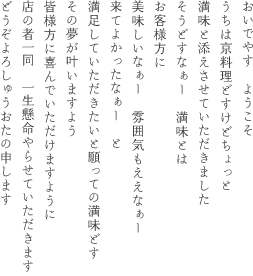 おいでやす　ようこそ
    うちは京料理どすけどちょっと
    満味と添えさせていただきました
    そうどすなぁー　満味とは
    お客様方に
    美味しいなぁー　雰囲気もええなぁー
    来てよかったなぁー　と
    満足していただきたいと願っての満味どす
    その夢が叶いますよう
    皆様方に喜んでいただけますように
    店の者一同　一生懸命やらせていただきます
    どうぞよろしゅうおたの申します
